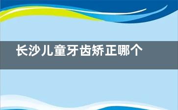 长沙儿童牙齿矫正哪个医院比较好？美奥|牙祖|好大夫等口腔均设有专门的儿牙诊疗，且矫正是特色~